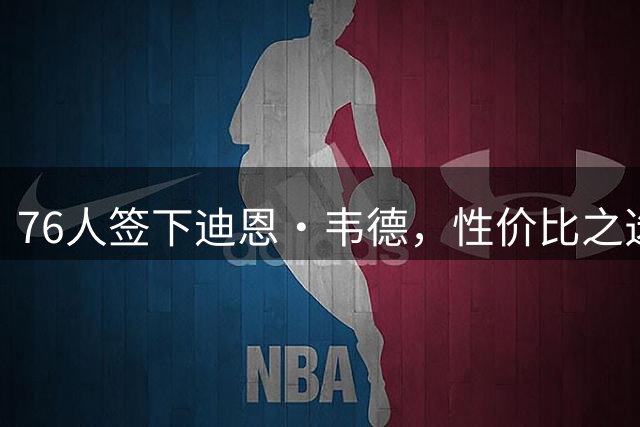 76人签下迪恩·韦德，性价比之选引热议